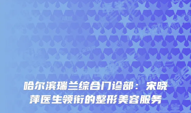哈尔滨瑞兰综合门诊部：宋晓萍医生领衔的整形美容服务