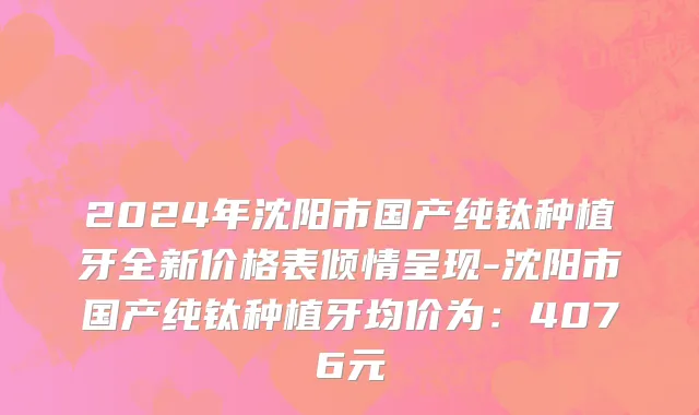 2024年沈阳市国产纯钛种植牙全新价格表倾情呈现-沈阳市国产纯钛种植牙均价为：4076元
