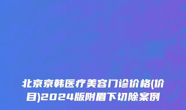 北京京韩医疗美容门诊价格(价目)2024版附眉下切除案例