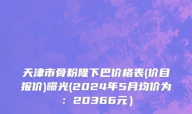 天津市骨粉隆下巴价格表(价目报价)曝光(2024年5月均价为：20366元）