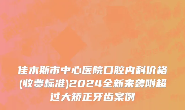 佳木斯市中心医院口腔内科价格(收费标准)2024全新来袭附超过大矫正牙齿案例