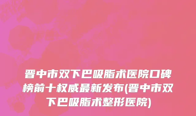 晋中市双下巴吸脂术医院口碑榜前十权威最新发布(晋中市双下巴吸脂术整形医院)