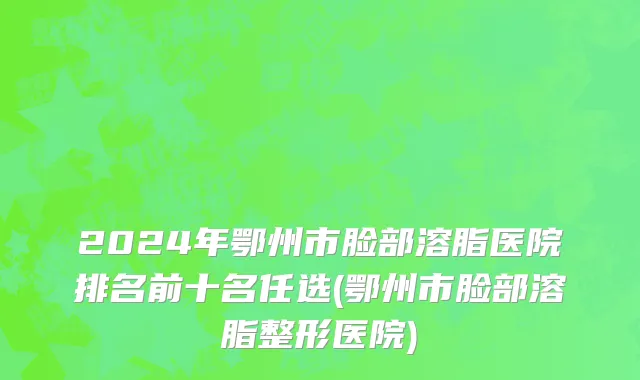2024年鄂州市脸部溶脂医院排名前十名任选(鄂州市脸部溶脂整形医院)