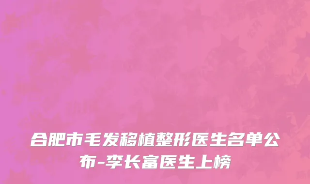 合肥市毛发移植整形医生名单公布-李长富医生上榜