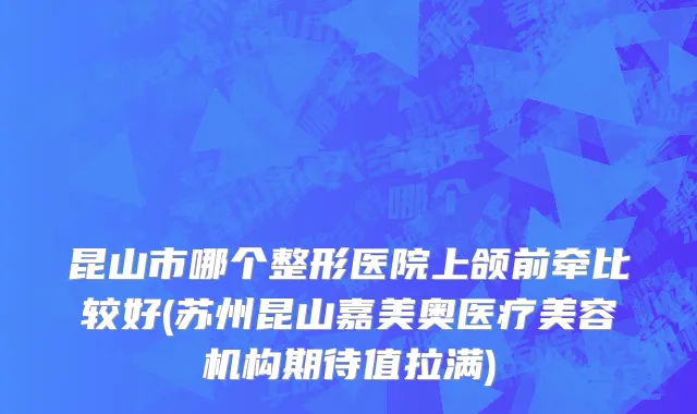 昆山市哪个整形医院上颌前牵比较好(苏州昆山嘉美奥医疗美容机构期待值拉满)