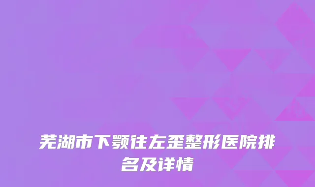 芜湖市下颚往左歪整形医院排名及详情
