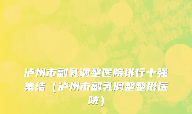 泸州市副乳调整医院排行十强集结（泸州市副乳调整整形医院）