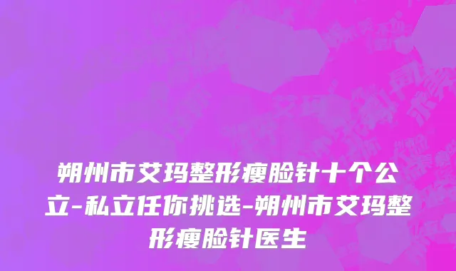 朔州市艾玛整形瘦脸针十个公立-私立任你挑选-朔州市艾玛整形瘦脸针医生