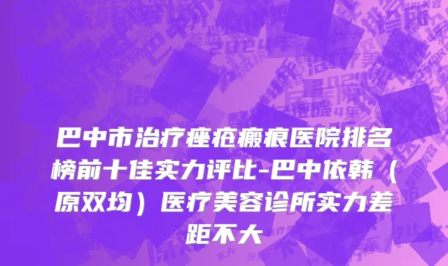 巴中市治疗痤疮瘢痕医院排名榜前十佳实力评比-巴中依韩（原双均）医疗美容诊所实力差距不大