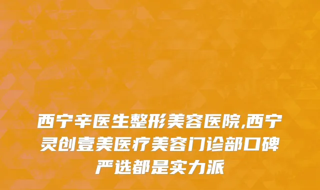 西宁辛医生整形美容医院,西宁灵创壹美医疗美容门诊部口碑严选都是实力派