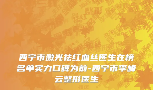 西宁市激光祛红血丝医生在榜名单实力口碑为前-西宁市李峰云整形医生