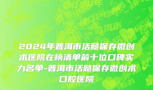 2024年普洱市活髓保存微创术医院在榜清单前十位口碑实力名单-普洱市活髓保存微创术口腔医院
