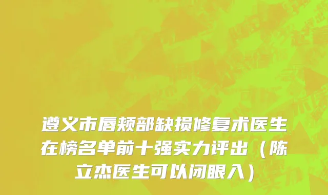 遵义市唇颊部缺损修复术医生在榜名单前十强实力评出（陈立杰医生可以闭眼入）