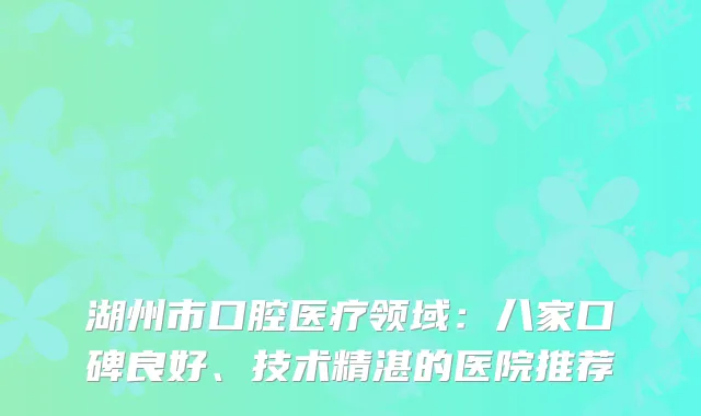 湖州市口腔医疗领域：八家口碑良好、技术精湛的医院推荐