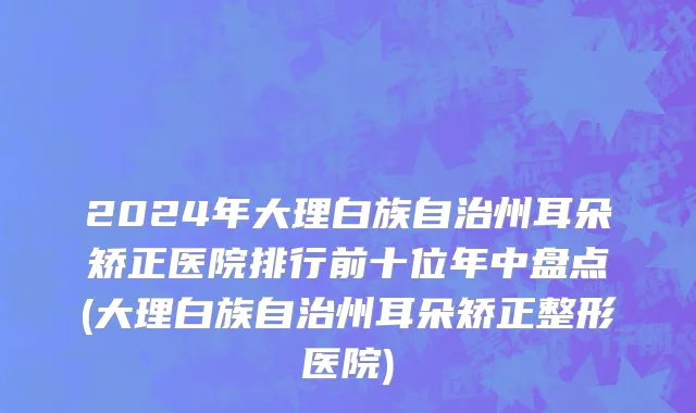 2024年大理白族自治州耳朵矫正医院排行前十位年中盘点(大理白族自治州耳朵矫正整形医院)