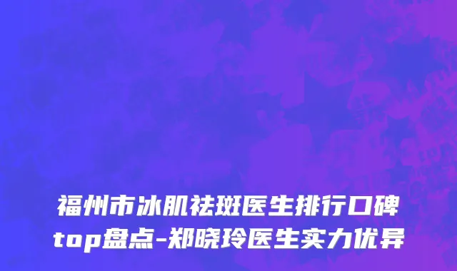 福州市冰肌祛斑医生排行口碑top盘点-郑晓玲医生实力优异