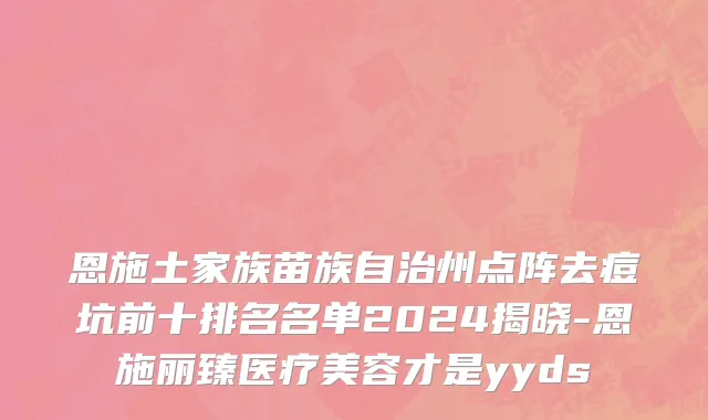 恩施土家族苗族自治州点阵去痘坑前十排名名单2024揭晓-恩施丽臻医疗美容才是yyds