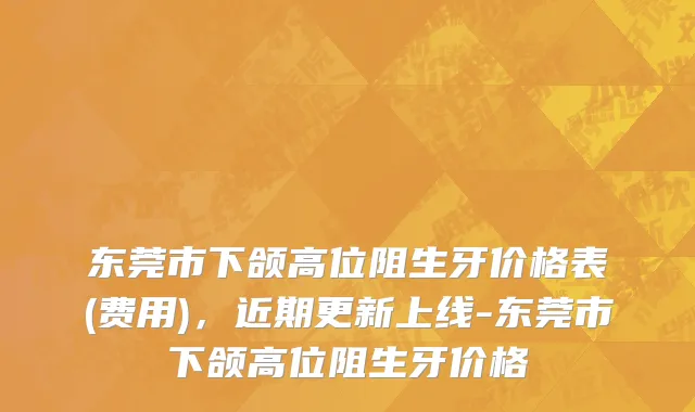 东莞市下颌高位阻生牙价格表(费用)，近期更新上线-东莞市下颌高位阻生牙价格