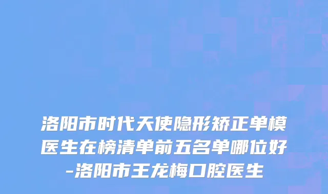 洛阳市时代天使隐形矫正单模医生在榜清单前五名单哪位好-洛阳市王龙梅口腔医生