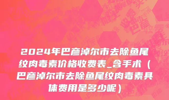 2024年巴彦淖尔市去除鱼尾纹肉毒素价格收费表_含手术（巴彦淖尔市去除鱼尾纹肉毒素具体费用是多少呢）