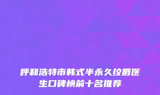 呼和浩特市韩式半永久纹唇医生口碑榜前十名推荐