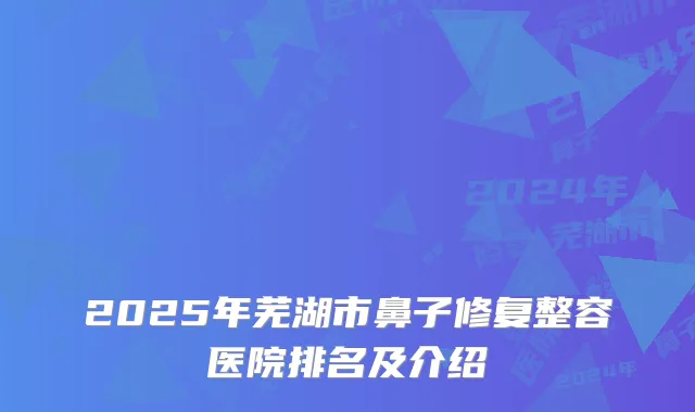 2025年芜湖市鼻子修复整容医院排名及介绍