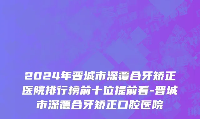2024年晋城市深覆合牙矫正医院排行榜前十位提前看-晋城市深覆合牙矫正口腔医院