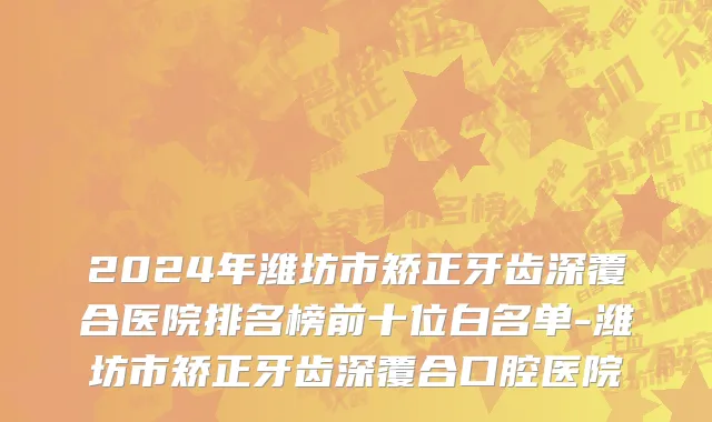 2024年潍坊市矫正牙齿深覆合医院排名榜前十位白名单-潍坊市矫正牙齿深覆合口腔医院