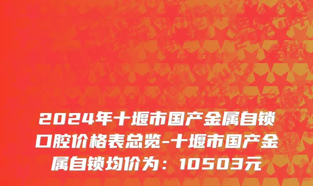 2024年十堰市国产金属自锁口腔价格表总览-十堰市国产金属自锁均价为：10503元