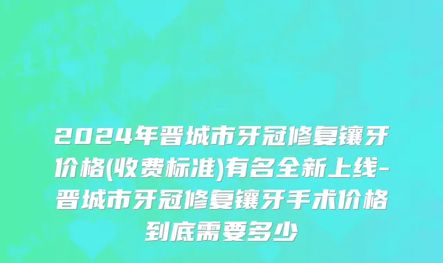 2024年晋城市牙冠修复镶牙价格(收费标准)有名全新上线-晋城市牙冠修复镶牙手术价格到底需要多少