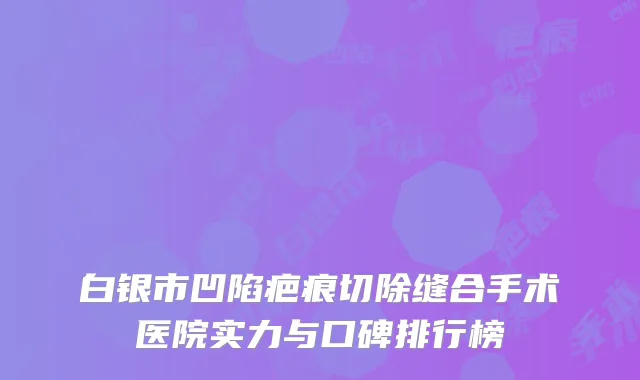 白银市凹陷疤痕切除缝合手术医院实力与口碑排行榜