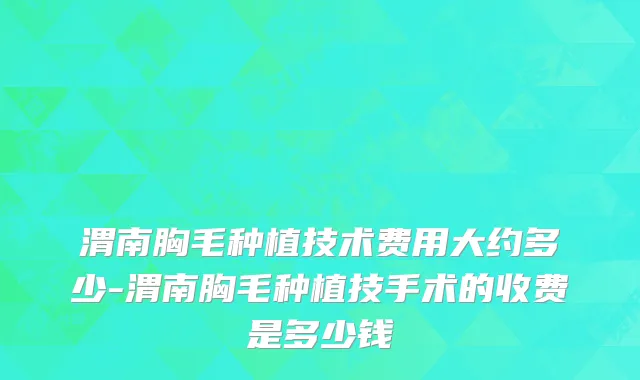 渭南胸毛种植技术费用大约多少-渭南胸毛种植技手术的收费是多少钱