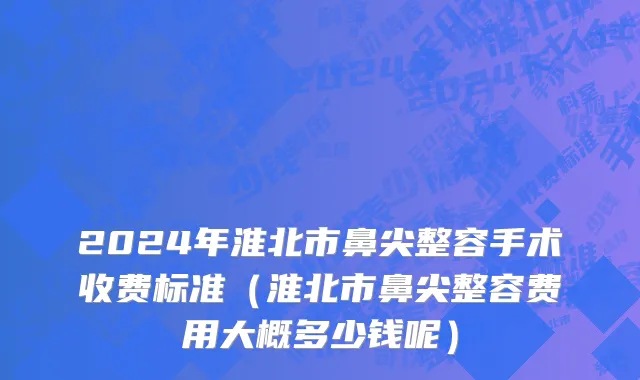 2024年淮北市鼻尖整容手术收费标准（淮北市鼻尖整容费用大概多少钱呢）