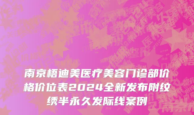 南京梧迪美医疗美容门诊部价格价位表2024全新发布附纹绣半永久发际线案例