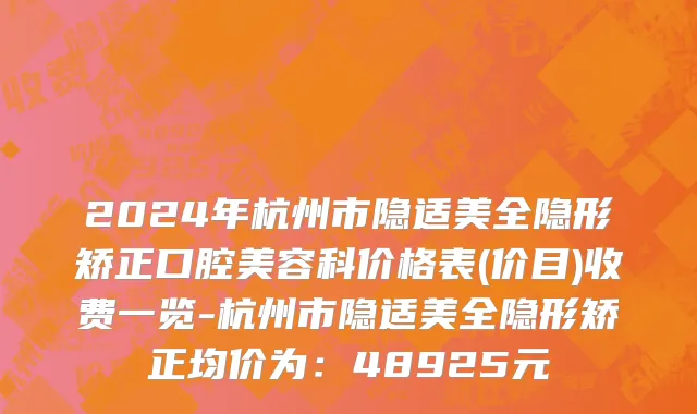2024年杭州市隐适美全隐形矫正口腔美容科价格表(价目)收费一览-杭州市隐适美全隐形矫正均价为：48925元