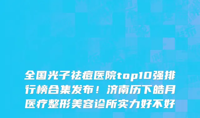 全国光子祛痘医院top10强排行榜合集发布!济南历下皓月医疗整形美容诊所实力好不好