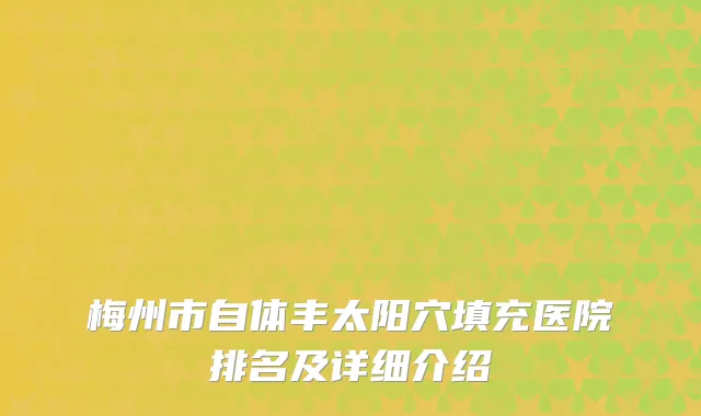 梅州市自体丰太阳穴填充医院排名及详细介绍