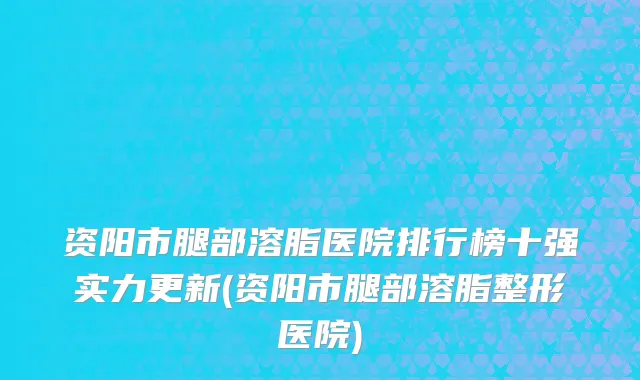 资阳市腿部溶脂医院排行榜十强实力更新(资阳市腿部溶脂整形医院)