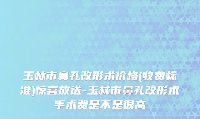 玉林市鼻孔改形术价格(收费标准)惊喜放送-玉林市鼻孔改形术手术费是不是很高