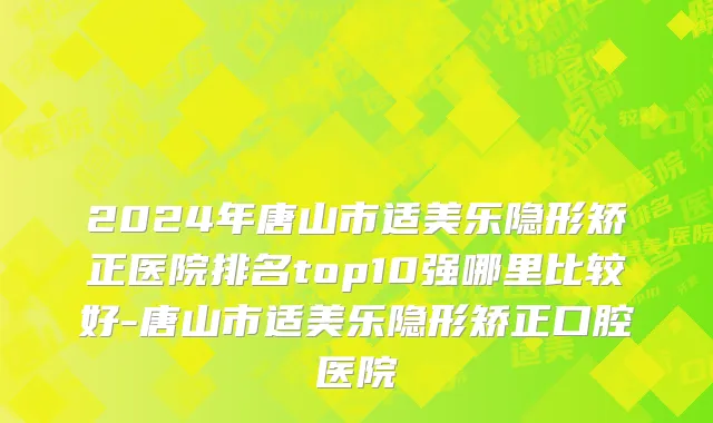 2024年唐山市适美乐隐形矫正医院排名top10强哪里比较好-唐山市适美乐隐形矫正口腔医院