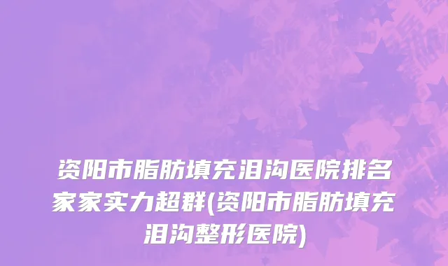 资阳市脂肪填充泪沟医院排名家家实力超群(资阳市脂肪填充泪沟整形医院)