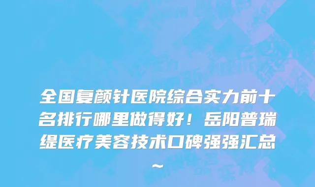 全国复颜针医院综合实力前十名排行哪里做得好！岳阳普瑞缇医疗美容技术口碑强强汇总~