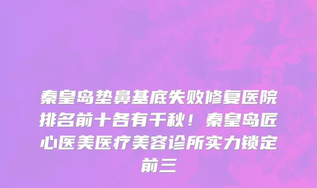 秦皇岛垫鼻基底失败修复医院排名前十各有千秋!秦皇岛匠心医美医疗美容诊所实力锁定前三