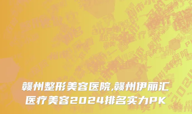 赣州整形美容医院,赣州伊丽汇医疗美容2024排名实力PK