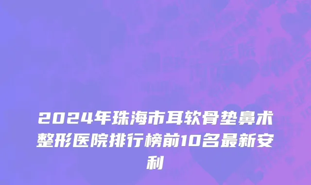 2024年珠海市耳软骨垫鼻术整形医院排行榜前10名最新安利