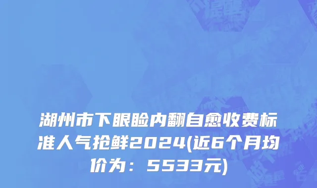 湖州市下眼睑内翻自愈收费标准人气抢鲜2024(近6个月均价为：5533元)