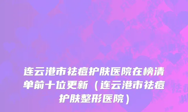 连云港市祛痘护肤医院在榜清单前十位更新（连云港市祛痘护肤整形医院）