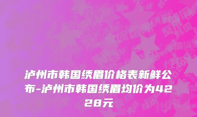 泸州市韩国绣眉价格表新鲜公布-泸州市韩国绣眉均价为4228元