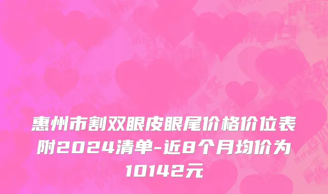 惠州市割双眼皮眼尾价格价位表附2024清单-近8个月均价为10142元