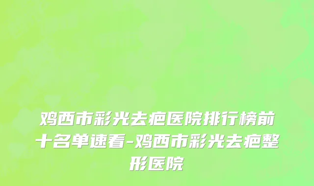 鸡西市彩光去疤医院排行榜前十名单速看-鸡西市彩光去疤整形医院